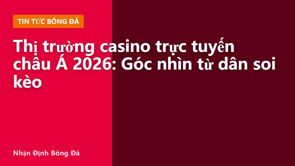 Thị trường casino trực tuyến châu Á 2026: Góc nhìn từ dân soi kèo